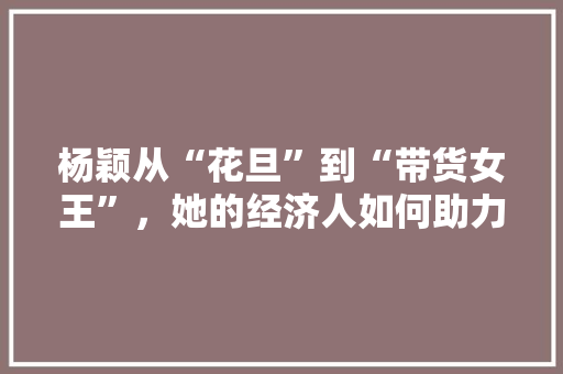 杨颖从“花旦”到“带货女王”,她的经济人如何助力她成功转型 杨颖从“花旦”到“带货女王”,她的经济人如何助力她成功转型