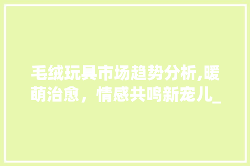 毛绒玩具市场趋势分析,暖萌治愈,情感共鸣新宠儿_毛绒玩具的市场趋势 毛绒玩具市场趋势分析,暖萌治愈,情感共鸣新宠儿_毛绒玩具的市场趋势
