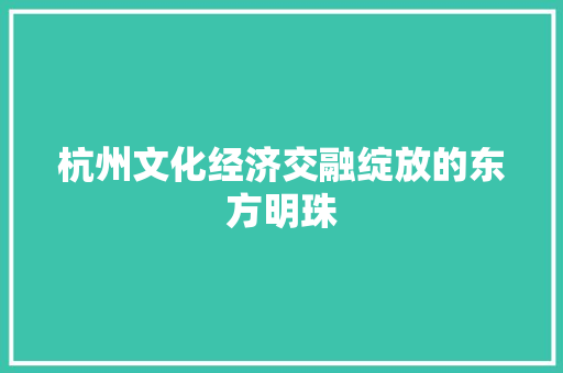 杭州文化经济交融绽放的东方明珠 杭州文化经济交融绽放的东方明珠
