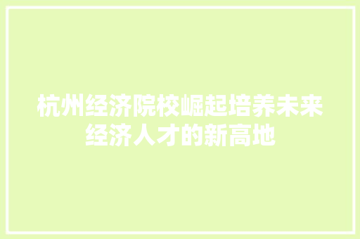 杭州经济院校崛起培养未来经济人才的新高地 杭州经济院校崛起培养未来经济人才的新高地