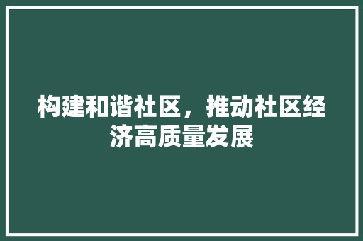构建和谐社区,推动社区经济高质量发展 构建和谐社区,推动社区经济高质量发展