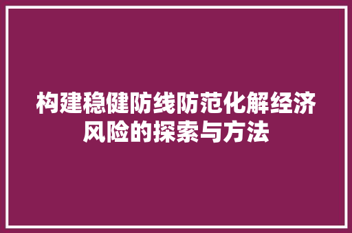 构建稳健防线防范化解经济风险的探索与方法 构建稳健防线防范化解经济风险的探索与方法
