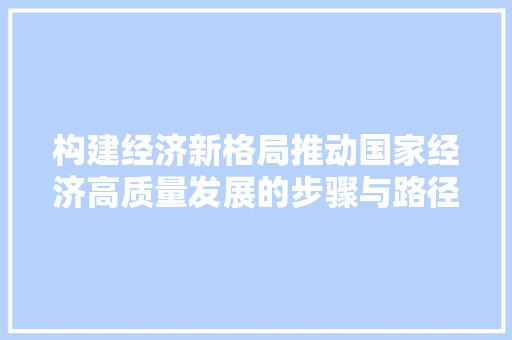 构建经济新格局推动国家经济高质量发展的步骤与路径 构建经济新格局推动国家经济高质量发展的步骤与路径