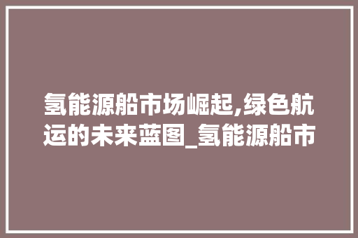 氢能源船市场崛起,绿色航运的未来蓝图_氢能源船市场趋势 氢能源船市场崛起,绿色航运的未来蓝图_氢能源船市场趋势
