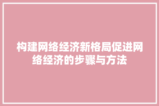 构建网络经济新格局促进网络经济的步骤与方法 构建网络经济新格局促进网络经济的步骤与方法