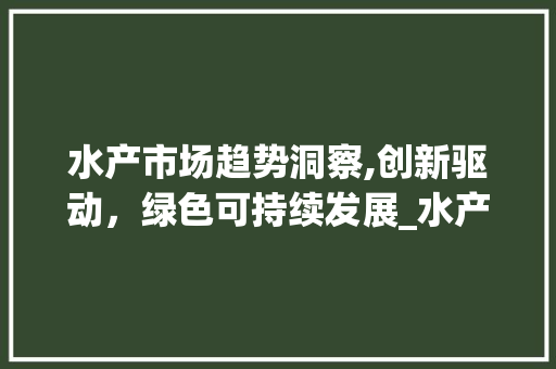 水产市场趋势洞察,创新驱动,绿色可持续发展_水产类市场趋势研究 水产市场趋势洞察,创新驱动,绿色可持续发展_水产类市场趋势研究