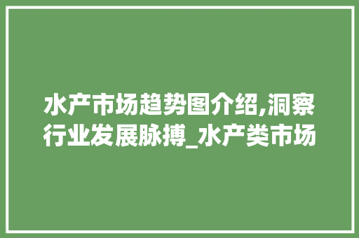 水产市场趋势图介绍,洞察行业发展脉搏_水产类市场趋势图 水产市场趋势图介绍,洞察行业发展脉搏_水产类市场趋势图