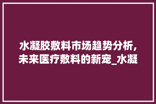 水凝胶敷料市场趋势分析,未来医疗敷料的新宠_水凝胶敷料的市场趋势分析 水凝胶敷料市场趋势分析,未来医疗敷料的新宠_水凝胶敷料的市场趋势分析