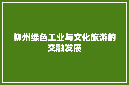 柳州绿色工业与文化旅游的交融发展