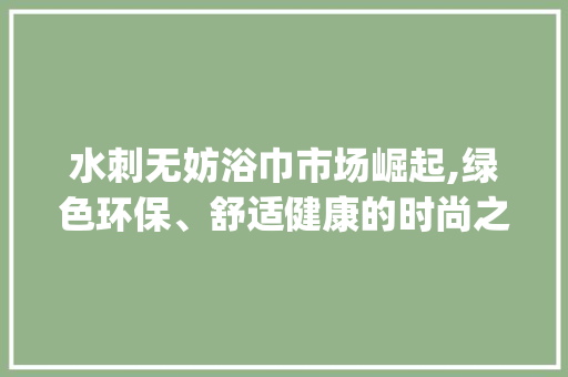 水刺无妨浴巾市场崛起,绿色环保、舒适健康的时尚之选_水刺无妨浴巾市场趋势 水刺无妨浴巾市场崛起,绿色环保、舒适健康的时尚之选_水刺无妨浴巾市场趋势