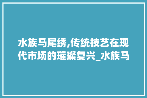 水族马尾绣,传统技艺在现代市场的璀璨复兴_水族马尾绣市场趋势 水族马尾绣,传统技艺在现代市场的璀璨复兴_水族马尾绣市场趋势