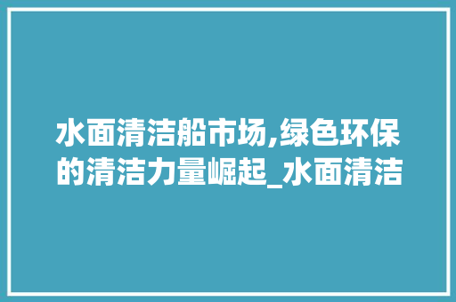 水面清洁船市场,绿色环保的清洁力量崛起_水面清洁船的市场趋势 水面清洁船市场,绿色环保的清洁力量崛起_水面清洁船的市场趋势