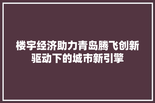 楼宇经济助力青岛腾飞创新驱动下的城市新引擎 楼宇经济助力青岛腾飞创新驱动下的城市新引擎