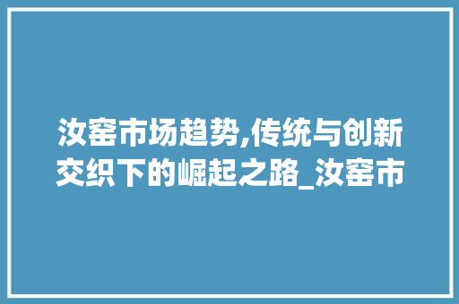 汝窑市场趋势,传统与创新交织下的崛起之路_汝窑市场趋势 汝窑市场趋势,传统与创新交织下的崛起之路_汝窑市场趋势
