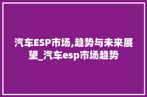 汽车ESP市场,趋势与未来展望_汽车esp市场趋势 汽车ESP市场,趋势与未来展望_汽车esp市场趋势