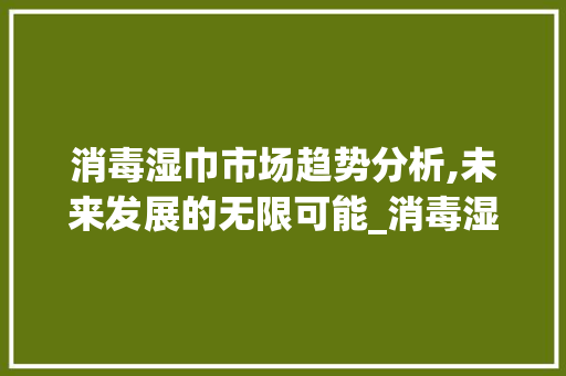 消毒湿巾市场趋势分析,未来发展的无限可能_消毒湿巾市场趋势研究 消毒湿巾市场趋势分析,未来发展的无限可能_消毒湿巾市场趋势研究
