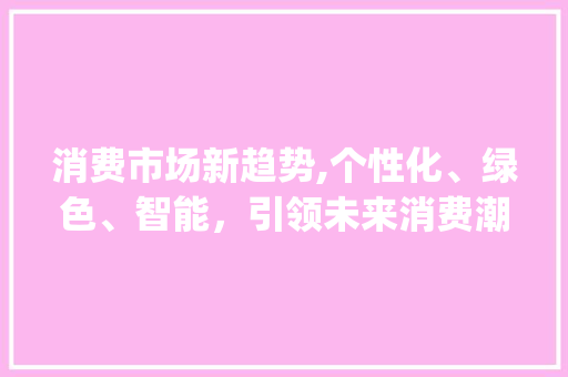 消费市场新趋势,个性化、绿色、智能,引领未来消费潮流_消费市场趋势 消费市场新趋势,个性化、绿色、智能,引领未来消费潮流_消费市场趋势
