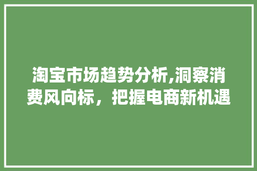 淘宝市场趋势分析,洞察消费风向标,把握电商新机遇_如何分析淘宝市场趋势 淘宝市场趋势分析,洞察消费风向标,把握电商新机遇_如何分析淘宝市场趋势