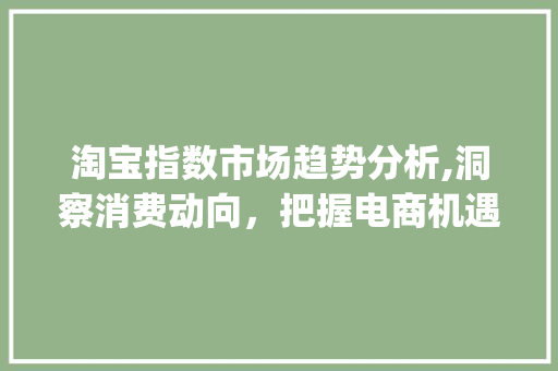 淘宝指数市场趋势分析,洞察消费动向,把握电商机遇_淘宝指数市场趋势 淘宝指数市场趋势分析,洞察消费动向,把握电商机遇_淘宝指数市场趋势