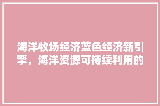 海洋牧场经济蓝色经济新引擎,海洋资源可持续利用的智慧之路 海洋牧场经济蓝色经济新引擎,海洋资源可持续利用的智慧之路