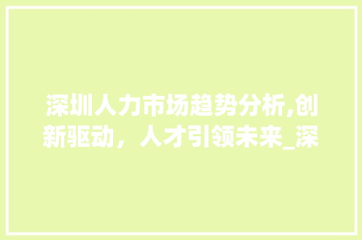 深圳人力市场趋势分析,创新驱动,人才引领未来_深圳人力市场趋势分析 深圳人力市场趋势分析,创新驱动,人才引领未来_深圳人力市场趋势分析