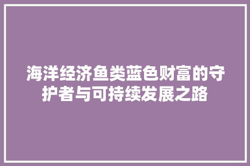 海洋经济鱼类蓝色财富的守护者与可持续发展之路 海洋经济鱼类蓝色财富的守护者与可持续发展之路