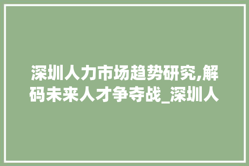 深圳人力市场趋势研究,解码未来人才争夺战_深圳人力市场趋势研究 深圳人力市场趋势研究,解码未来人才争夺战_深圳人力市场趋势研究