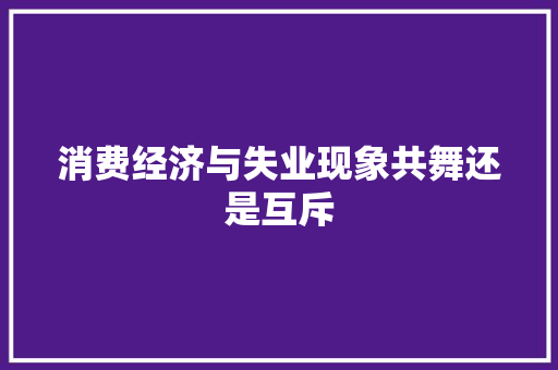 消费经济与失业现象共舞还是互斥 消费经济与失业现象共舞还是互斥
