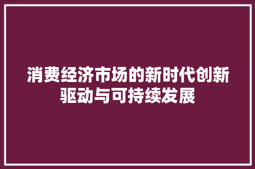 消费经济市场的新时代创新驱动与可持续发展 消费经济市场的新时代创新驱动与可持续发展
