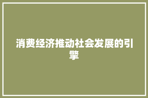 消费经济推动社会发展的引擎 消费经济推动社会发展的引擎