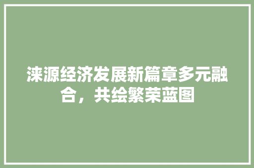 涞源经济发展新篇章多元融合,共绘繁荣蓝图 涞源经济发展新篇章多元融合,共绘繁荣蓝图