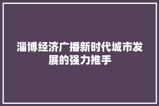 淄博经济广播新时代城市发展的强力推手 淄博经济广播新时代城市发展的强力推手