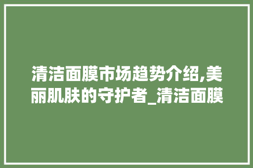 清洁面膜市场趋势介绍,美丽肌肤的守护者_清洁面膜市场趋势图