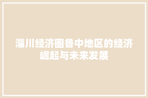 淄川经济圈鲁中地区的经济崛起与未来发展 淄川经济圈鲁中地区的经济崛起与未来发展