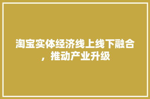 淘宝实体经济线上线下融合,推动产业升级 淘宝实体经济线上线下融合,推动产业升级