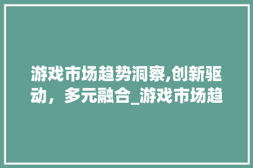 游戏市场趋势洞察,创新驱动,多元融合_游戏市场趋势 游戏市场趋势洞察,创新驱动,多元融合_游戏市场趋势