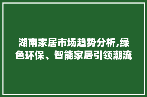 湖南家居市场趋势分析,绿色环保、智能家居引领潮流_湖南家居市场趋势数据总结 湖南家居市场趋势分析,绿色环保、智能家居引领潮流_湖南家居市场趋势数据总结