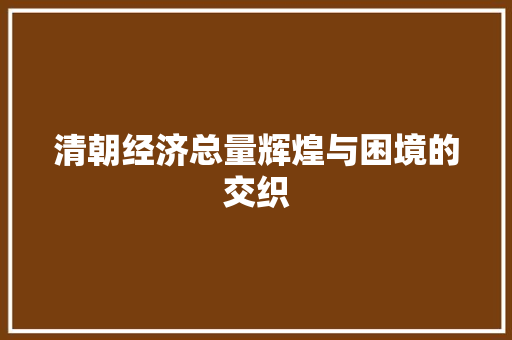 清朝经济总量辉煌与困境的交织 清朝经济总量辉煌与困境的交织