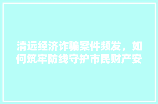 清远经济诈骗案件频发,如何筑牢防线守护市民财产安全 清远经济诈骗案件频发,如何筑牢防线守护市民财产安全