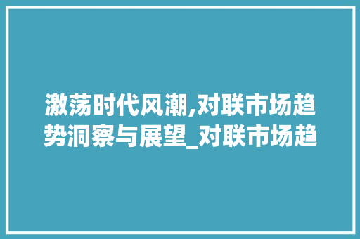 激荡时代风潮,对联市场趋势洞察与展望_对联市场趋势 激荡时代风潮,对联市场趋势洞察与展望_对联市场趋势