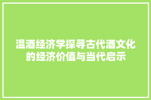 温酒经济学探寻古代酒文化的经济价值与当代启示 温酒经济学探寻古代酒文化的经济价值与当代启示
