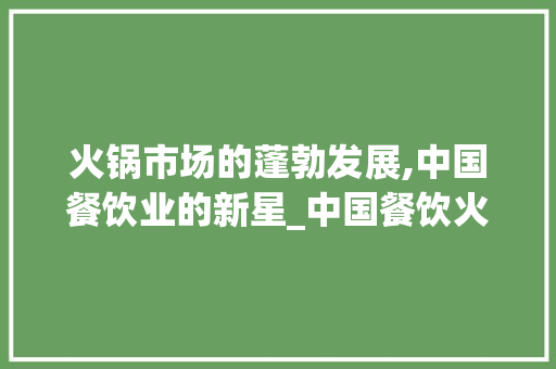 火锅市场的蓬勃发展,中国餐饮业的新星_中国餐饮火锅市场趋势研究 火锅市场的蓬勃发展,中国餐饮业的新星_中国餐饮火锅市场趋势研究