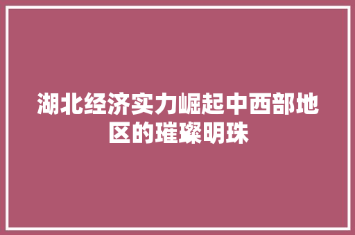 湖北经济实力崛起中西部地区的璀璨明珠 湖北经济实力崛起中西部地区的璀璨明珠