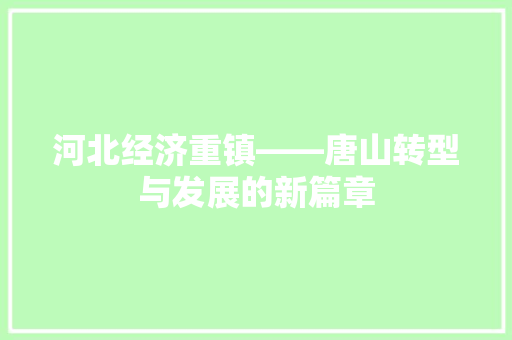 河北经济重镇——唐山转型与发展的新篇章 河北经济重镇——唐山转型与发展的新篇章