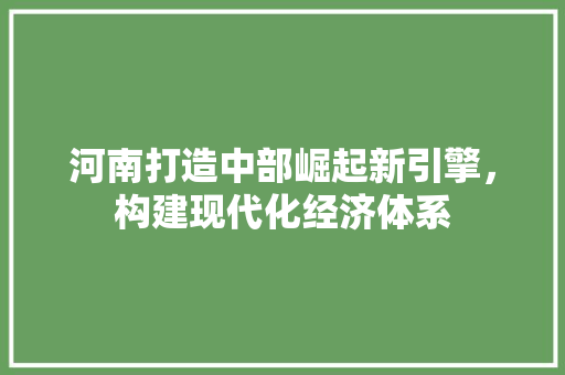 河南打造中部崛起新引擎,构建现代化经济体系 河南打造中部崛起新引擎,构建现代化经济体系