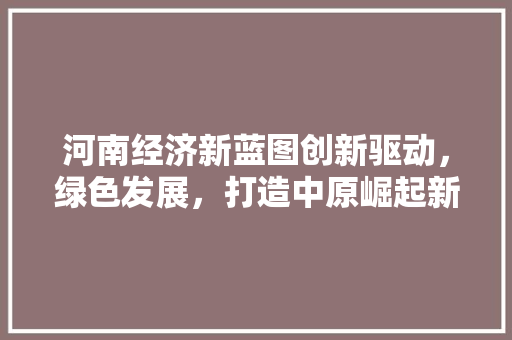 河南经济新蓝图创新驱动,绿色发展,打造中原崛起新引擎 河南经济新蓝图创新驱动,绿色发展,打造中原崛起新引擎