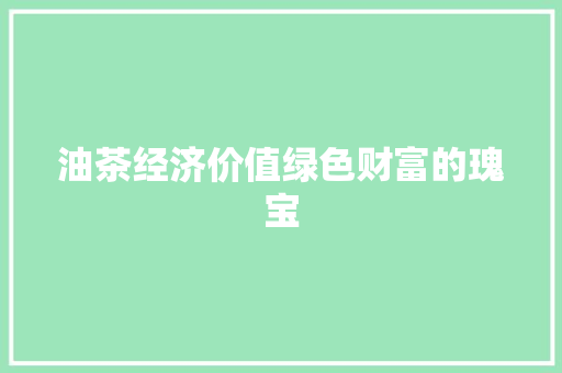 油茶经济价值绿色财富的瑰宝 油茶经济价值绿色财富的瑰宝