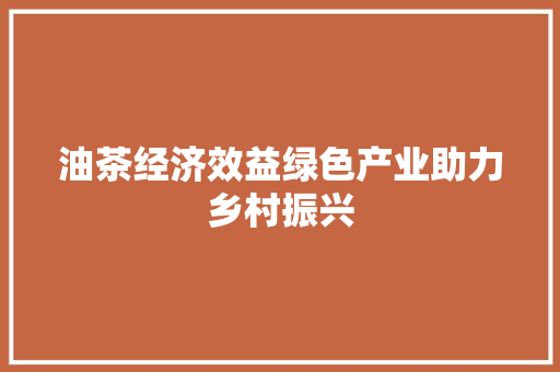 油茶经济效益绿色产业助力乡村振兴 油茶经济效益绿色产业助力乡村振兴