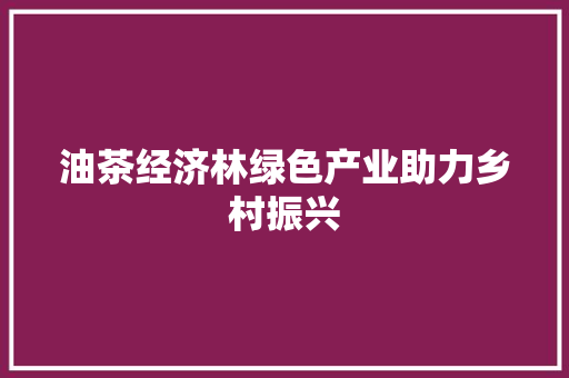 油茶经济林绿色产业助力乡村振兴 油茶经济林绿色产业助力乡村振兴