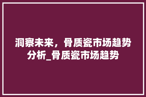洞察未来,骨质瓷市场趋势分析_骨质瓷市场趋势 洞察未来,骨质瓷市场趋势分析_骨质瓷市场趋势